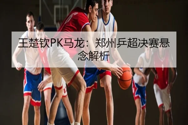 王楚钦PK马龙：郑州乒超决赛悬念解析